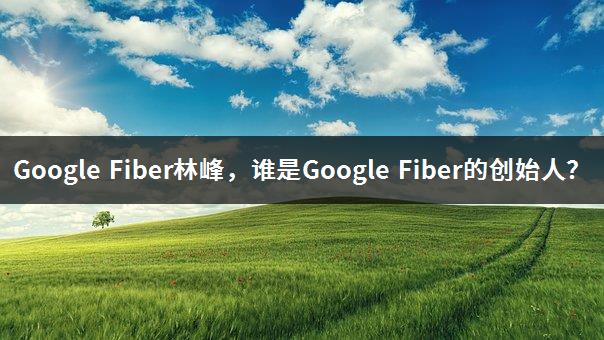Google Fiber林峰，谁是Google Fiber的创始人？-1